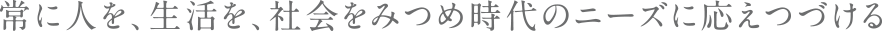 常に人を、生活を、社会をみつめ時代のニーズに応えつづける