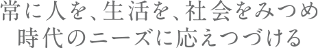 常に人を、生活を、社会をみつめ時代のニーズに応えつづける